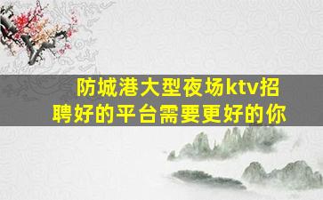 防城港大型夜场ktv招聘好的平台需要更好的你